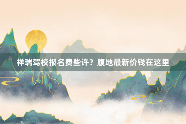 祥瑞驾校报名费些许？腹地最新价钱在这里