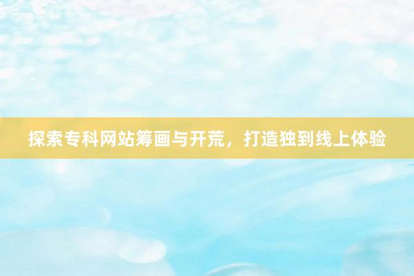 探索专科网站筹画与开荒，打造独到线上体验