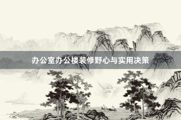 办公室办公楼装修野心与实用决策