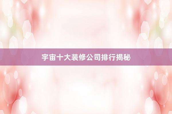 宇宙十大装修公司排行揭秘