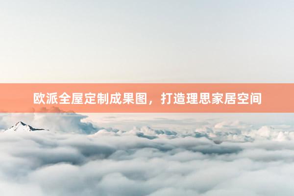 欧派全屋定制成果图，打造理思家居空间