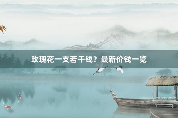 玫瑰花一支若干钱？最新价钱一览