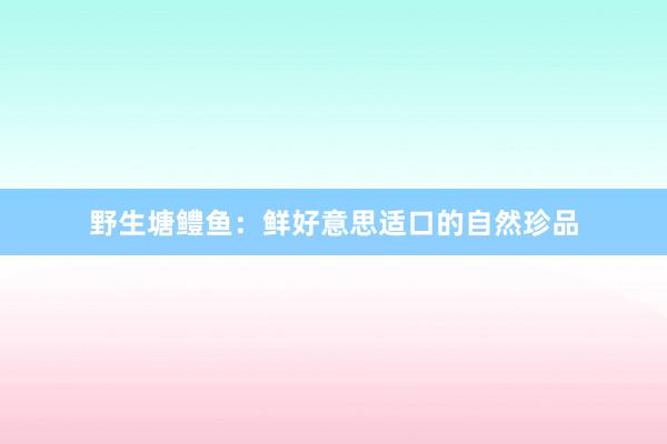 野生塘鳢鱼：鲜好意思适口的自然珍品