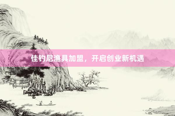 佳钓尼渔具加盟，开启创业新机遇