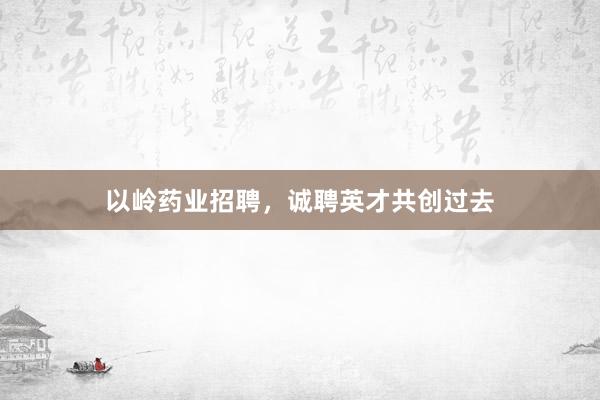 以岭药业招聘，诚聘英才共创过去